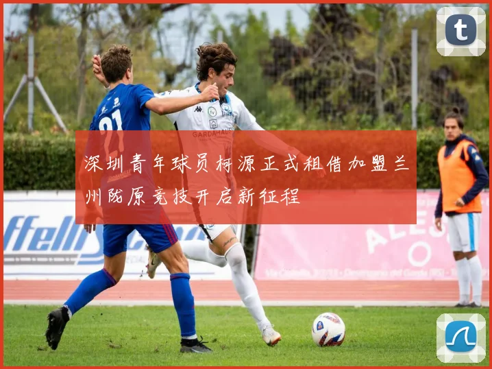 深圳青年球员柯源正式租借加盟兰州陇原竞技开启新征程