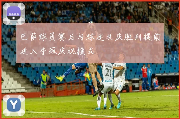 巴萨球员赛后与球迷共庆胜利提前进入夺冠庆祝模式