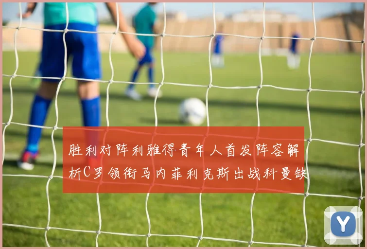 胜利对阵利雅得青年人首发阵容解析C罗领衔马内菲利克斯出战科曼缺席