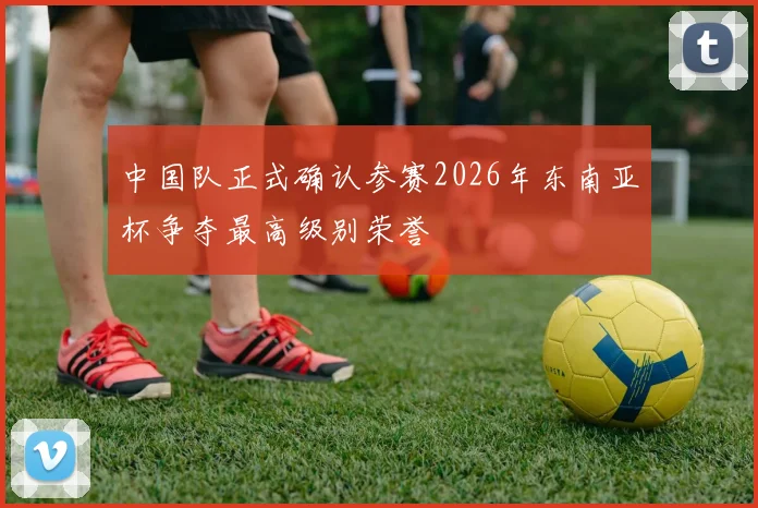 中国队正式确认参赛2026年东南亚杯争夺最高级别荣誉