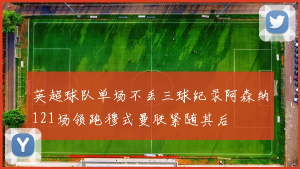 英超球队单场不丢三球纪录阿森纳121场领跑穆式曼联紧随其后