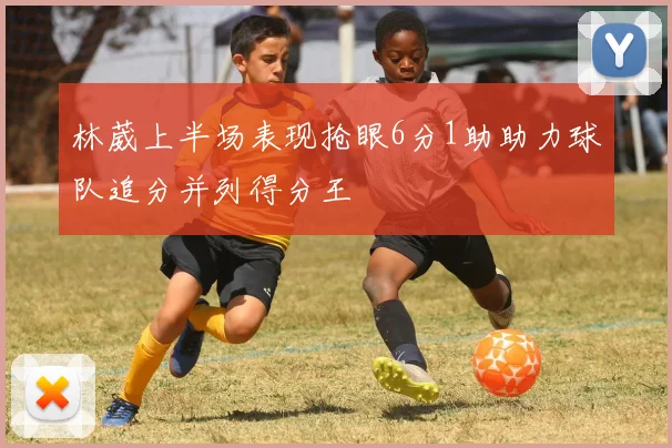 林葳上半场表现抢眼6分1助助力球队追分并列得分王