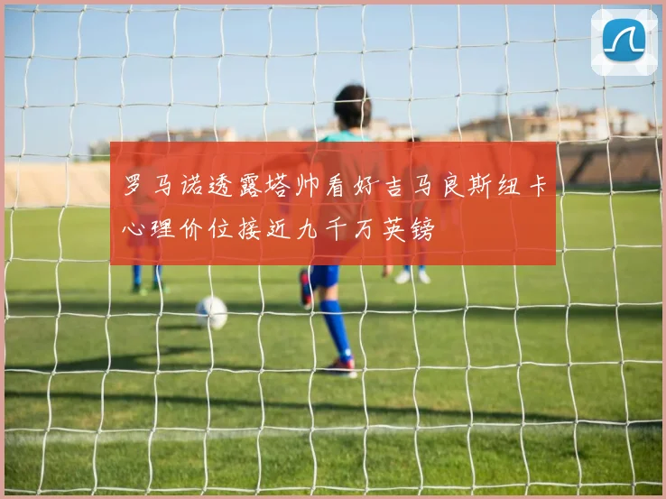 罗马诺透露塔帅看好吉马良斯纽卡心理价位接近九千万英镑