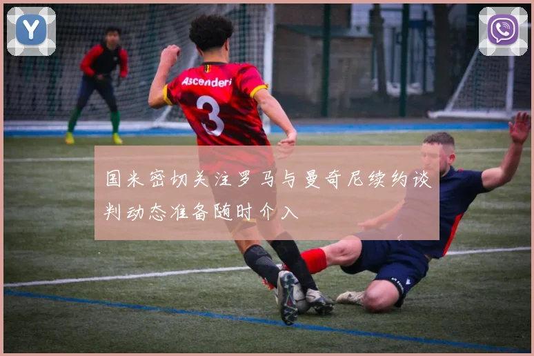 国米密切关注罗马与曼奇尼续约谈判动态准备随时介入