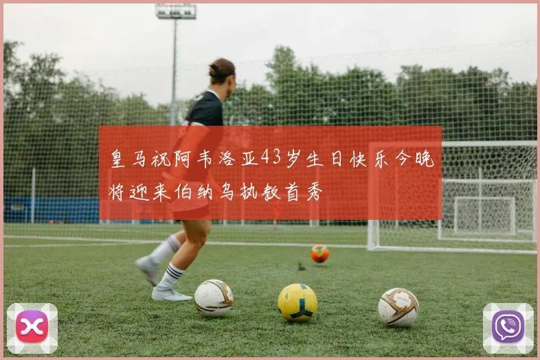 皇马祝阿韦洛亚43岁生日快乐今晚将迎来伯纳乌执教首秀