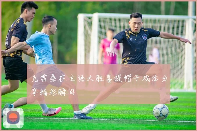 克雷桑在主场大胜喜提帽子戏法分享精彩瞬间