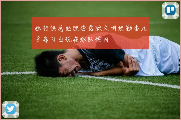 独行侠总经理透露欧文训练勤奋几乎每日出现在球队馆内