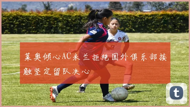 莱奥倾心AC米兰拒绝国外俱乐部接触坚定留队决心