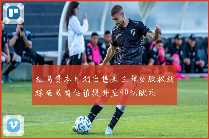 红鸟资本计划出售米兰部分股权新球场或将估值提升至40亿欧元