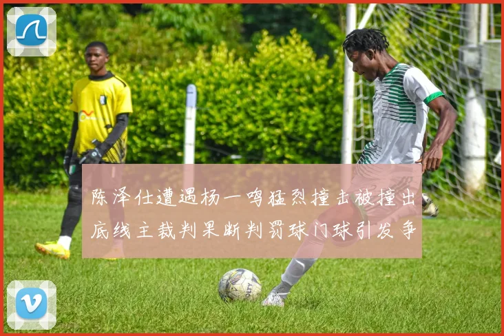 陈泽仕遭遇杨一鸣猛烈撞击被撞出底线主裁判果断判罚球门球引发争议
