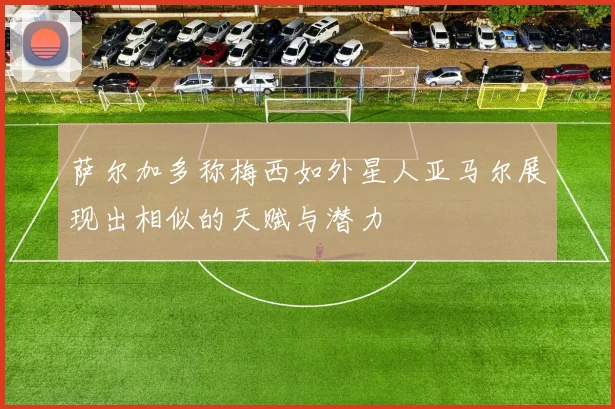 萨尔加多称梅西如外星人亚马尔展现出相似的天赋与潜力
