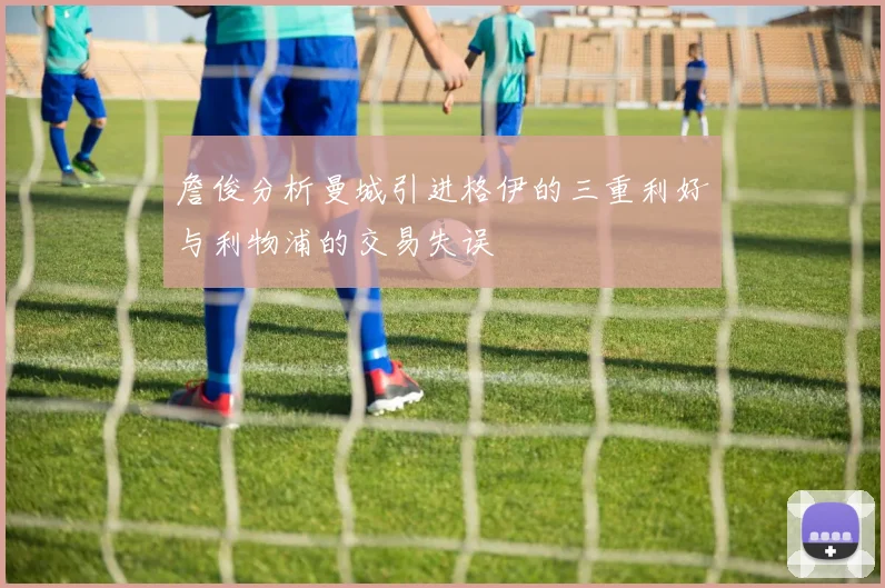 詹俊分析曼城引进格伊的三重利好与利物浦的交易失误