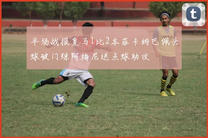 半场战报皇马1比2本菲卡姆巴佩头球破门琼阿梅尼送点球助攻