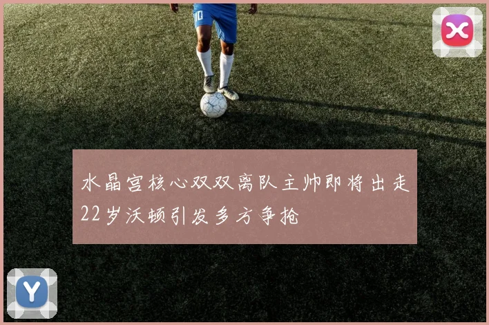 水晶宫核心双双离队主帅即将出走22岁沃顿引发多方争抢