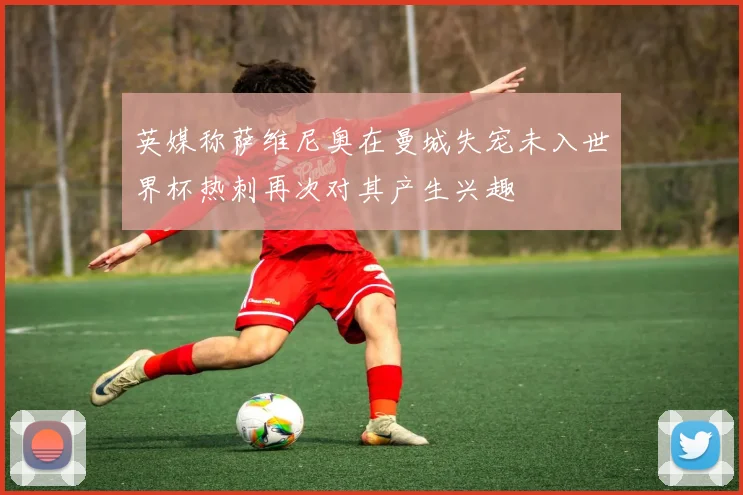英媒称萨维尼奥在曼城失宠未入世界杯热刺再次对其产生兴趣