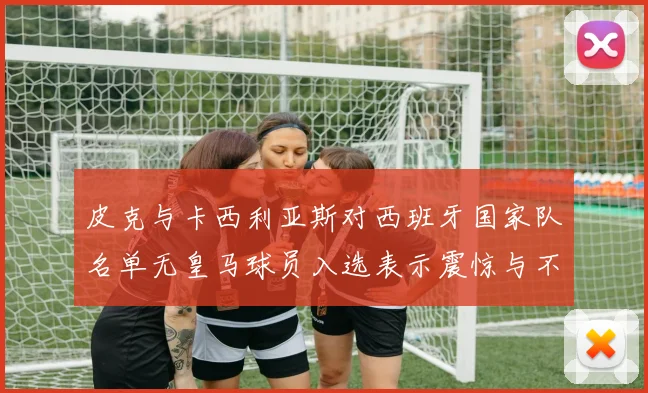 皮克与卡西利亚斯对西班牙国家队名单无皇马球员入选表示震惊与不解