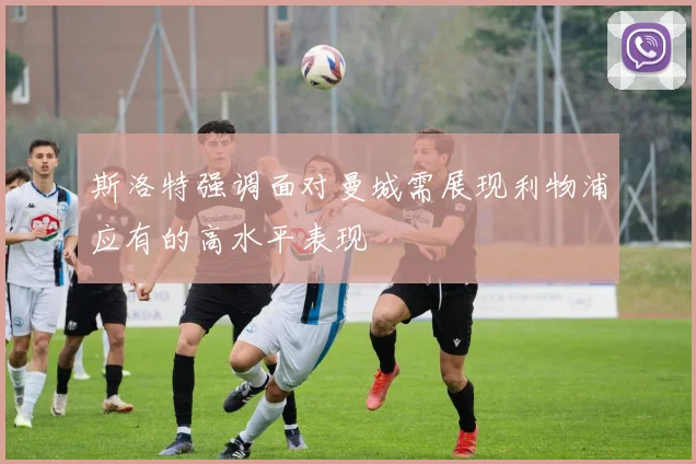 斯洛特强调面对曼城需展现利物浦应有的高水平表现