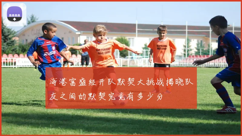 海港富盛经开队默契大挑战揭晓队友之间的默契究竟有多少分