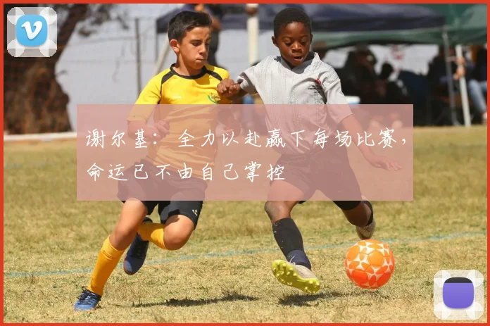 谢尔基：全力以赴赢下每场比赛，命运已不由自己掌控