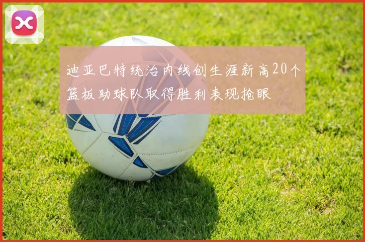 迪亚巴特统治内线创生涯新高20个篮板助球队取得胜利表现抢眼