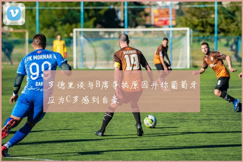 罗德里谈与B席争执原因并称葡萄牙应为C罗感到自豪
